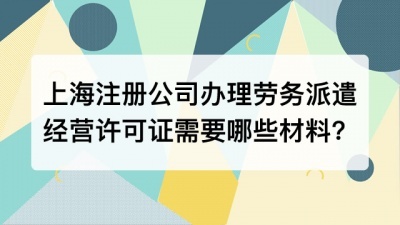 上海注册公司办理劳务派遣经营许可证需要哪些材料?