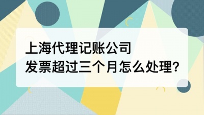 上海代理记账公司发票超过三个月怎么处理?